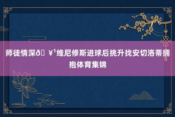 师徒情深🥹维尼修斯进球后挑升找安切洛蒂拥抱体育集锦
