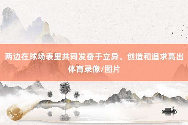 两边在球场表里共同发奋于立异、创造和追求高出体育录像/图片
