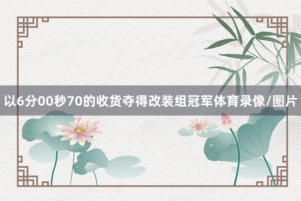 以6分00秒70的收货夺得改装组冠军体育录像/图片