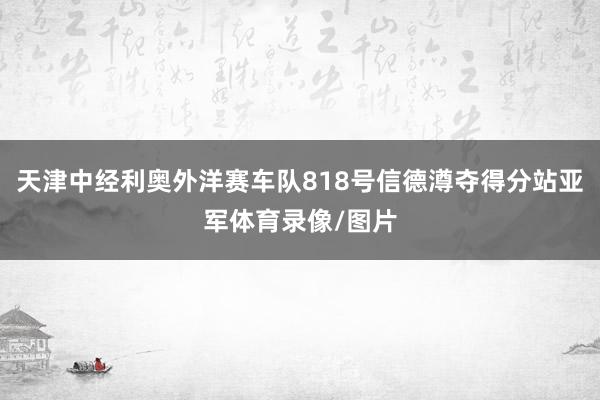 天津中经利奥外洋赛车队818号信德澊夺得分站亚军体育录像/图片
