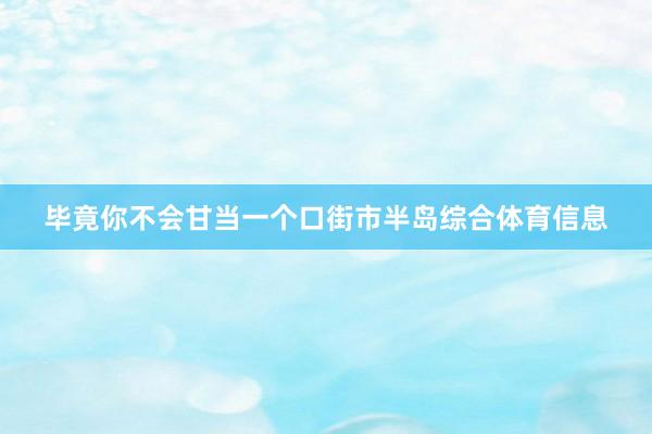 毕竟你不会甘当一个口街市半岛综合体育信息