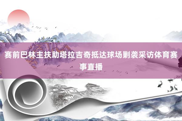 赛前巴林主扶助塔拉吉奇抵达球场剿袭采访体育赛事直播