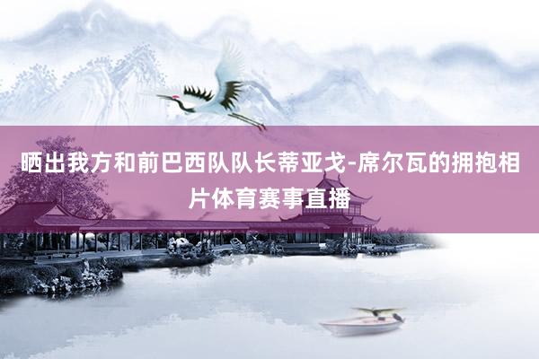 晒出我方和前巴西队队长蒂亚戈-席尔瓦的拥抱相片体育赛事直播