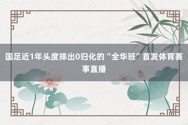 国足近1年头度排出0归化的“全华班”首发体育赛事直播