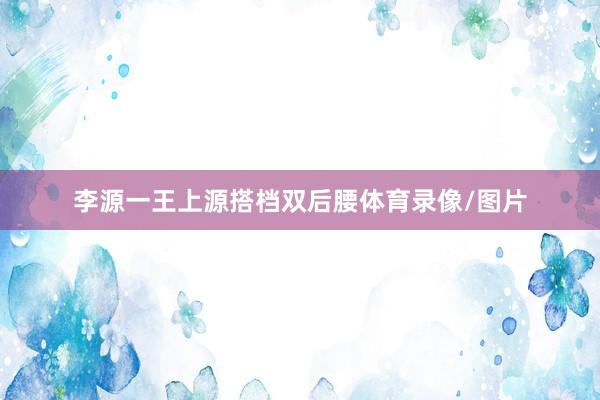 李源一王上源搭档双后腰体育录像/图片
