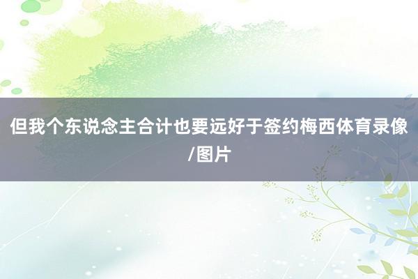 但我个东说念主合计也要远好于签约梅西体育录像/图片