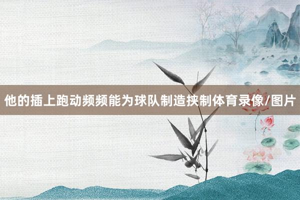 他的插上跑动频频能为球队制造挟制体育录像/图片