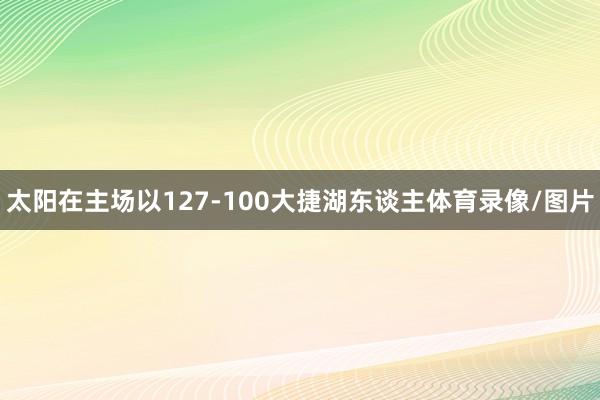 太阳在主场以127-100大捷湖东谈主体育录像/图片