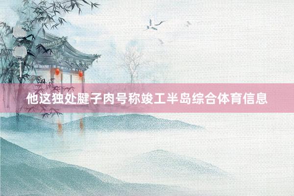 他这独处腱子肉号称竣工半岛综合体育信息