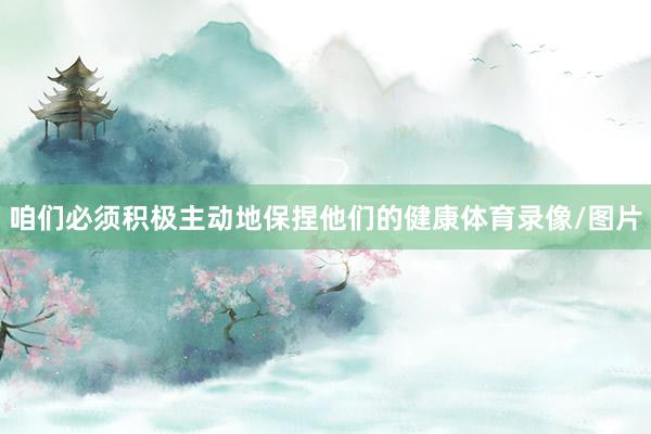 咱们必须积极主动地保捏他们的健康体育录像/图片