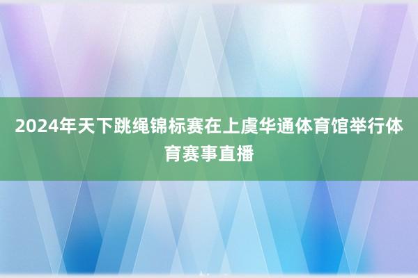 2024年天下跳绳锦标赛在上虞华通体育馆举行体育赛事直播