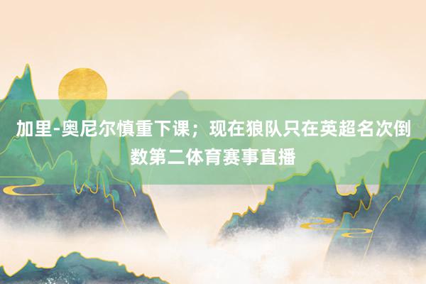 加里-奥尼尔慎重下课；现在狼队只在英超名次倒数第二体育赛事直播