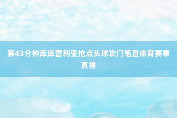 第43分钟库库雷利亚抢点头球攻门笔直体育赛事直播
