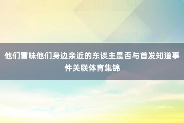 他们冒昧他们身边亲近的东谈主是否与首发知道事件关联体育集锦