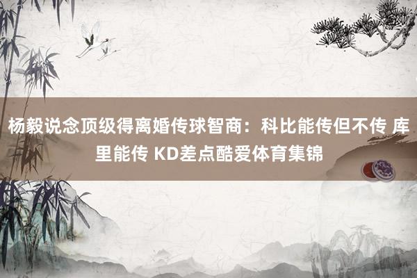 杨毅说念顶级得离婚传球智商：科比能传但不传 库里能传 KD差点酷爱体育集锦