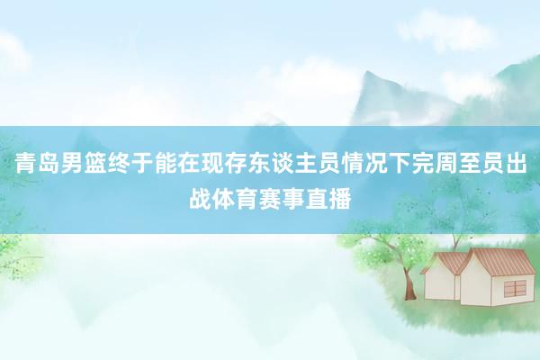青岛男篮终于能在现存东谈主员情况下完周至员出战体育赛事直播