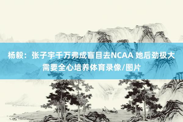 杨毅：张子宇千万弗成盲目去NCAA 她后劲极大需要全心培养体育录像/图片