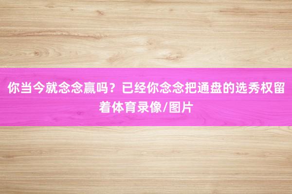 你当今就念念赢吗？已经你念念把通盘的选秀权留着体育录像/图片