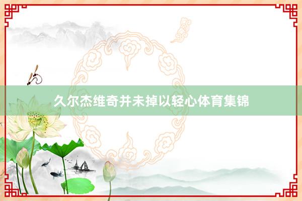 久尔杰维奇并未掉以轻心体育集锦