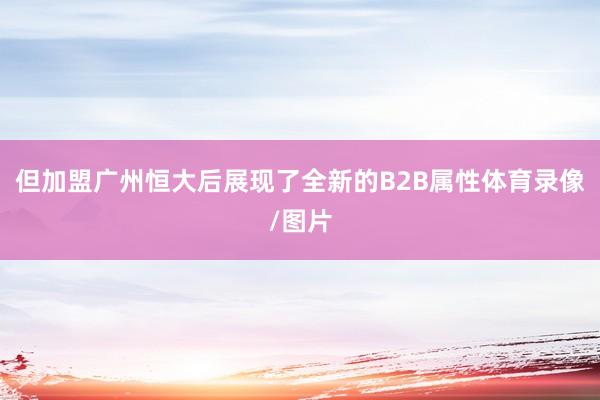 但加盟广州恒大后展现了全新的B2B属性体育录像/图片