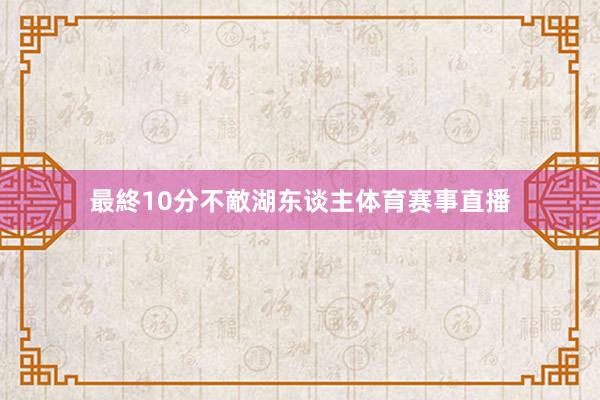 最終10分不敵湖东谈主体育赛事直播