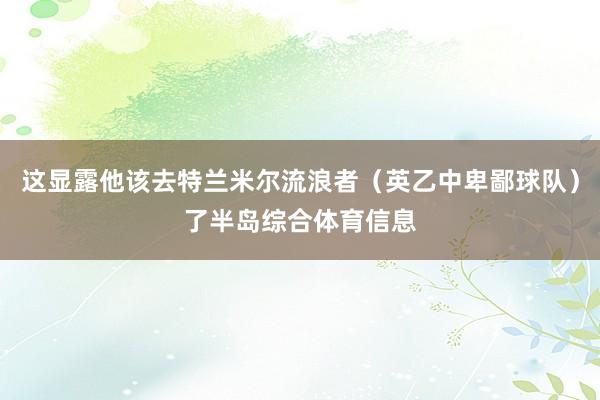 这显露他该去特兰米尔流浪者（英乙中卑鄙球队）了半岛综合体育信息