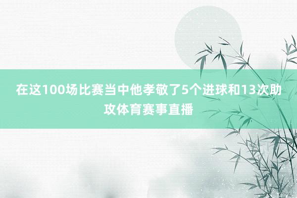 在这100场比赛当中他孝敬了5个进球和13次助攻体育赛事直播