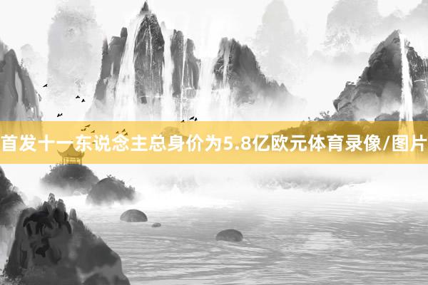 首发十一东说念主总身价为5.8亿欧元体育录像/图片