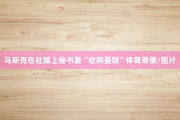 马斯克在社媒上秘书要“收购曼联”体育录像/图片