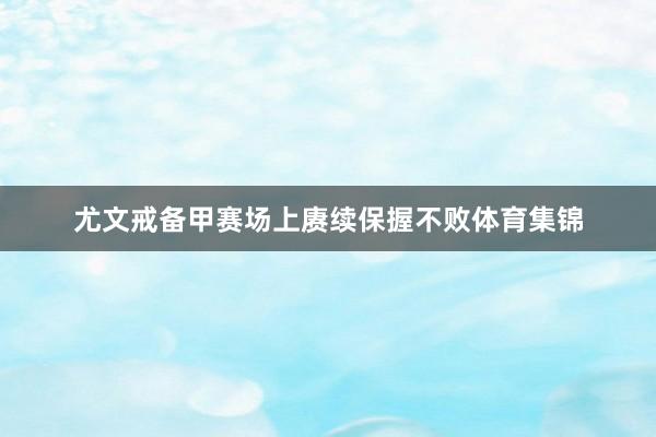 尤文戒备甲赛场上赓续保握不败体育集锦