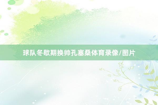 球队冬歇期换帅孔塞桑体育录像/图片