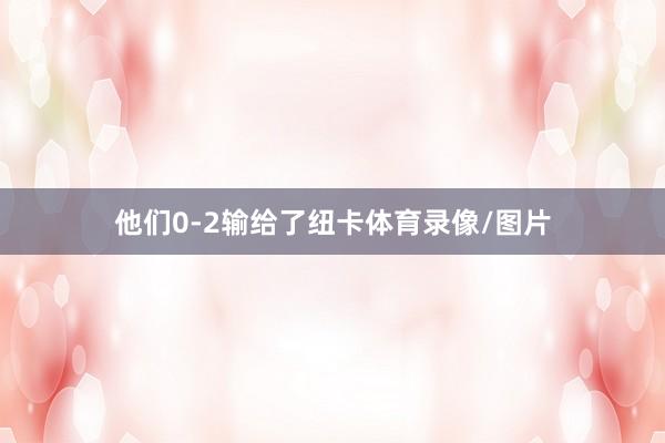 他们0-2输给了纽卡体育录像/图片