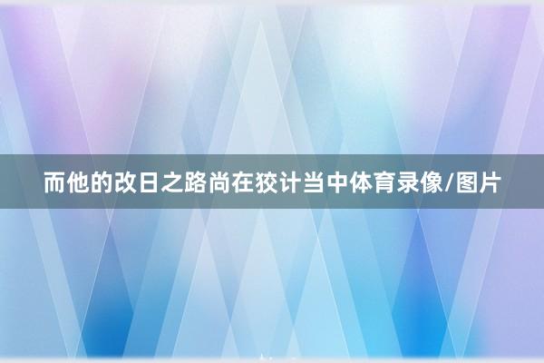 而他的改日之路尚在狡计当中体育录像/图片