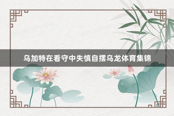 乌加特在看守中失慎自摆乌龙体育集锦