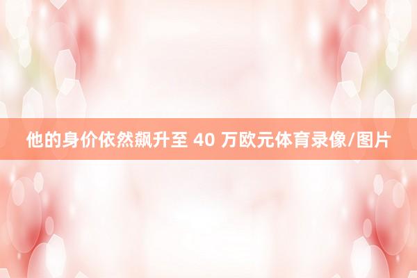 他的身价依然飙升至 40 万欧元体育录像/图片