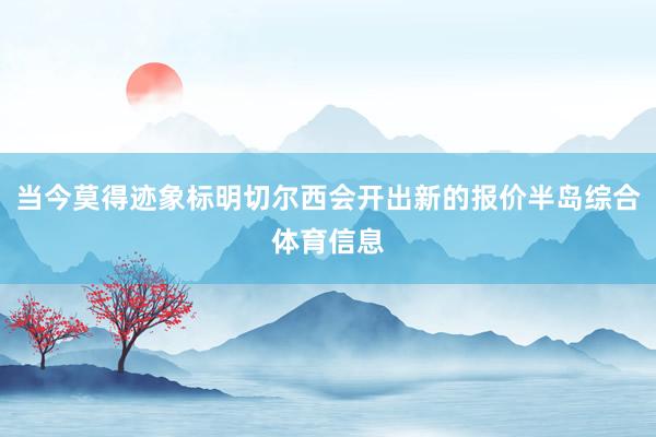 当今莫得迹象标明切尔西会开出新的报价半岛综合体育信息