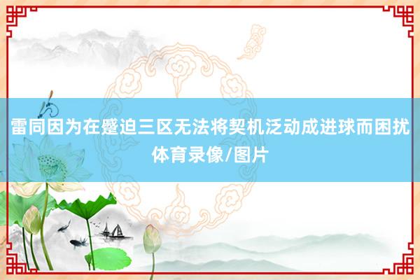 雷同因为在蹙迫三区无法将契机泛动成进球而困扰体育录像/图片