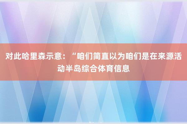 对此哈里森示意：“咱们简直以为咱们是在来源活动半岛综合体育信息