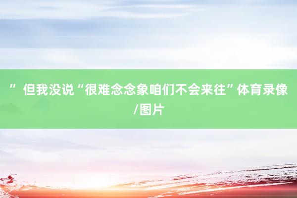 ” 但我没说“很难念念象咱们不会来往”体育录像/图片