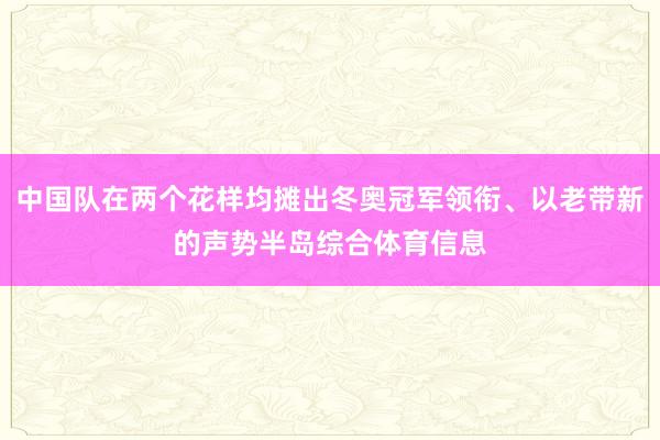 中国队在两个花样均摊出冬奥冠军领衔、以老带新的声势半岛综合体育信息