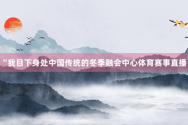 “我目下身处中国传统的冬季融会中心体育赛事直播