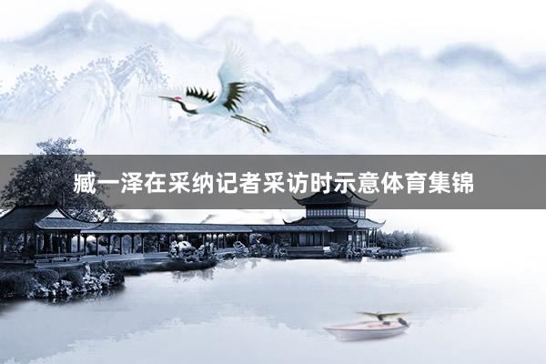 臧一泽在采纳记者采访时示意体育集锦