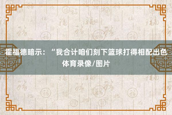 霍福德暗示：“我合计咱们刻下篮球打得相配出色体育录像/图片