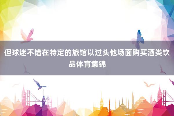 但球迷不错在特定的旅馆以过头他场面购买酒类饮品体育集锦