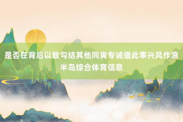 是否在背后以致勾结其他同寅专诚借此事兴风作浪半岛综合体育信息