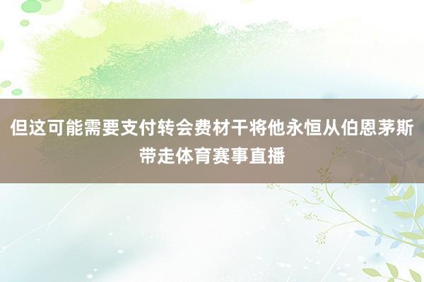 但这可能需要支付转会费材干将他永恒从伯恩茅斯带走体育赛事直播