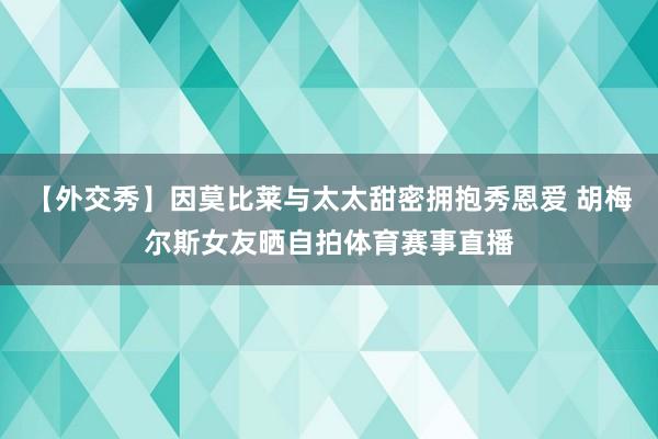 【外交秀】因莫比莱与太太甜密拥抱秀恩爱 胡梅尔斯女友晒自拍体育赛事直播