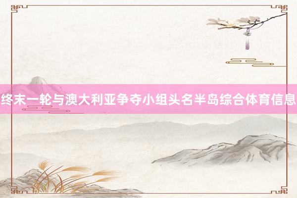 终末一轮与澳大利亚争夺小组头名半岛综合体育信息