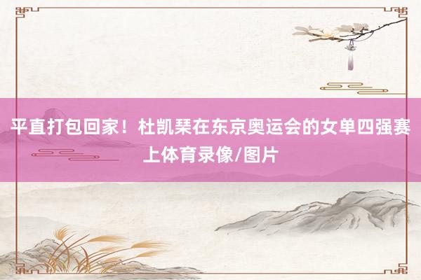 平直打包回家！杜凯琹在东京奥运会的女单四强赛上体育录像/图片