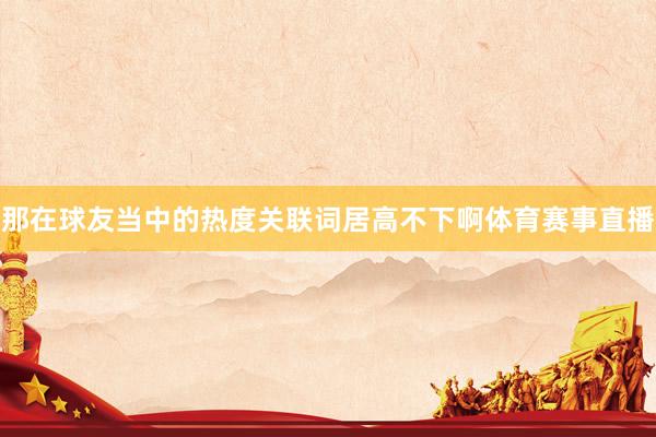 那在球友当中的热度关联词居高不下啊体育赛事直播